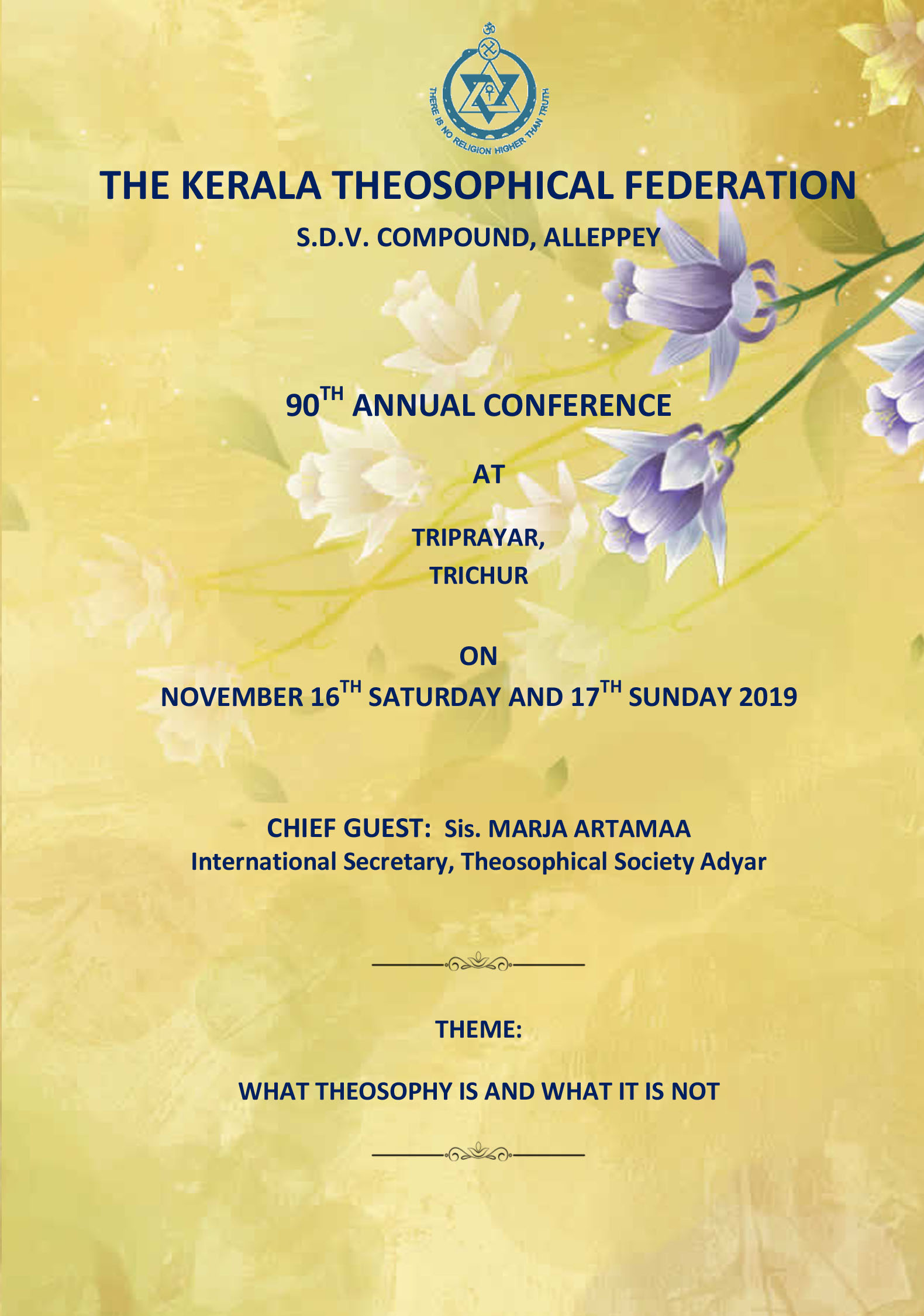 THE KERALA THEOSOPHICAL FEDERATION
90TH ANNUAL CONFERENCE 
   AT
TRIPRAYAR,  
TRICHUR
ON
NOVEMBER 16TH SATURDAY AND 17TH SUNDAY 2019
CHIEF GUEST:  Sis. MARJA ARTAMAA 
International Secretary, Theosophical Society Adyar 